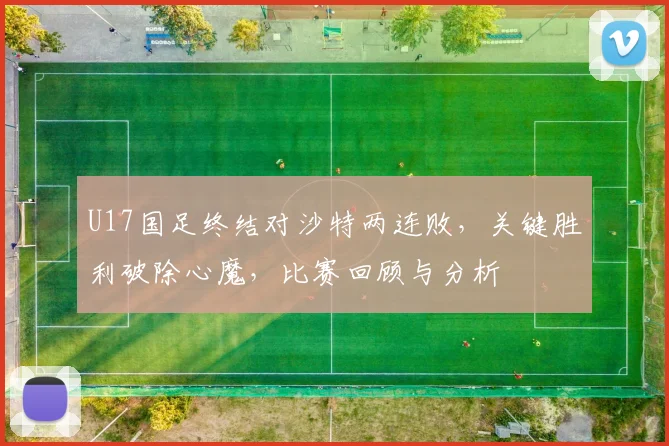 U17国足终结对沙特两连败，关键胜利破除心魔，比赛回顾与分析