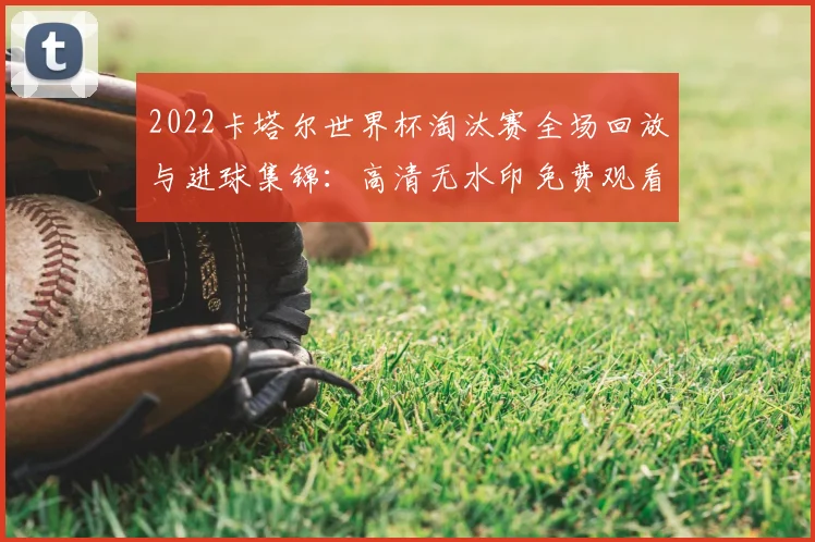 2022卡塔尔世界杯淘汰赛全场回放与进球集锦：高清无水印免费观看指南