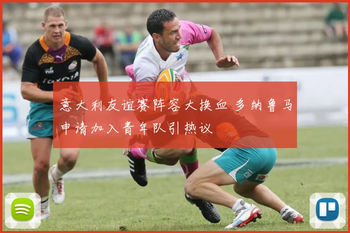 意大利友谊赛阵容大换血 多纳鲁马申请加入青年队引热议