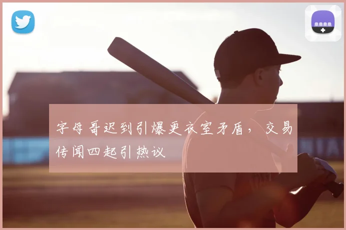 字母哥迟到引爆更衣室矛盾，交易传闻四起引热议