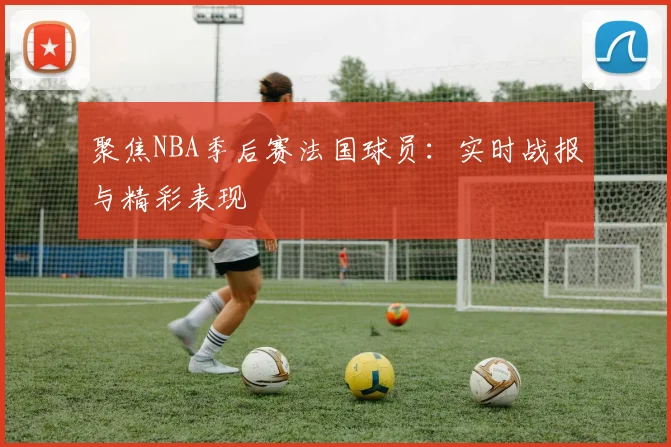 聚焦NBA季后赛法国球员：实时战报与精彩表现