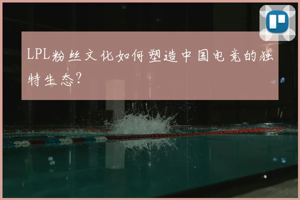 LPL粉丝文化如何塑造中国电竞的独特生态？