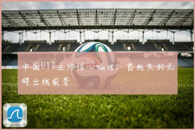 中国U17主帅信心喊话：首轮失利无碍出线前景