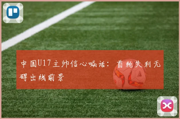 中国U17主帅信心喊话：首轮失利无碍出线前景