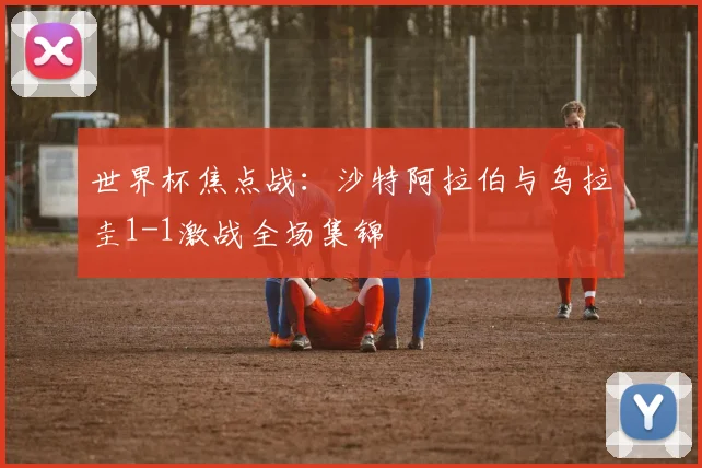 世界杯焦点战：沙特阿拉伯与乌拉圭1-1激战全场集锦