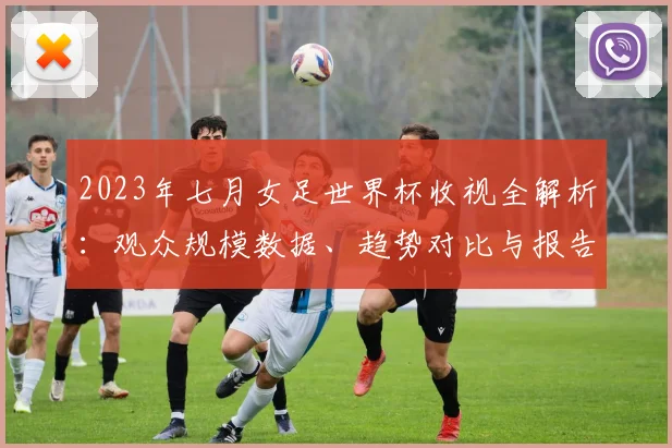 2023年七月女足世界杯收视全解析：观众规模数据、趋势对比与报告获取指南