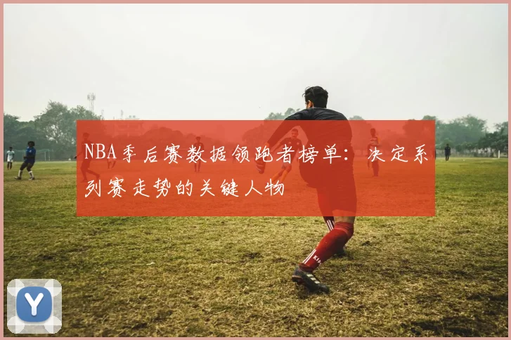 NBA季后赛数据领跑者榜单：决定系列赛走势的关键人物